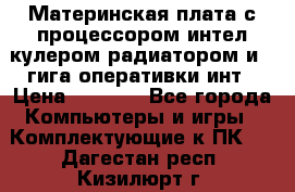 Материнская плата с процессором интел кулером радиатором и 4 гига оперативки инт › Цена ­ 1 000 - Все города Компьютеры и игры » Комплектующие к ПК   . Дагестан респ.,Кизилюрт г.